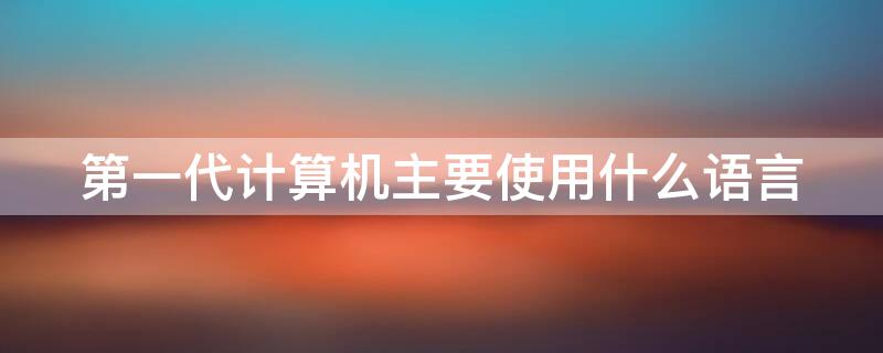 第一代计算机主要使用什么语言 第一代计算机使用的什么语言