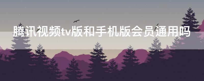 腾讯视频tv版和手机版会员通用吗 腾讯视频tv版和手机版会员通用吗?