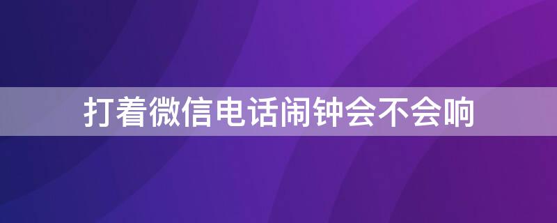 打着微信电话闹钟会不会响 微信在打电话闹钟会响吗