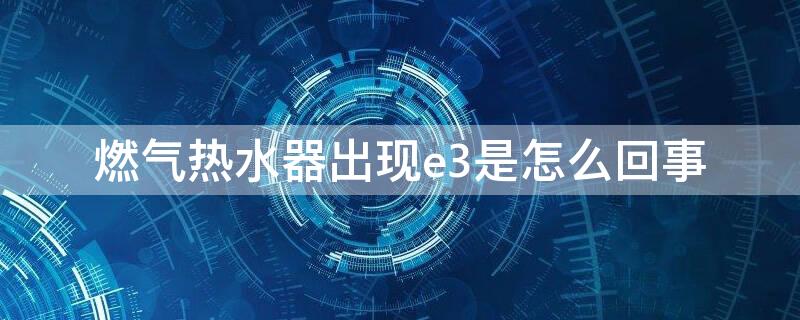 燃气热水器出现e3是怎么回事 燃气热水器出现e3是怎么回事怎么调节