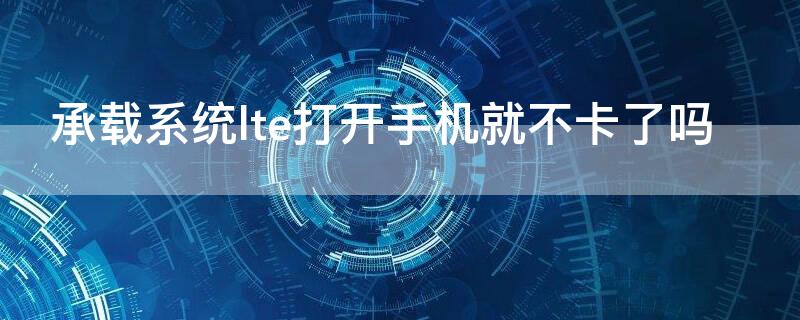 承载系统lte打开手机就不卡了吗 承载系统的lte打开好还是不打开好