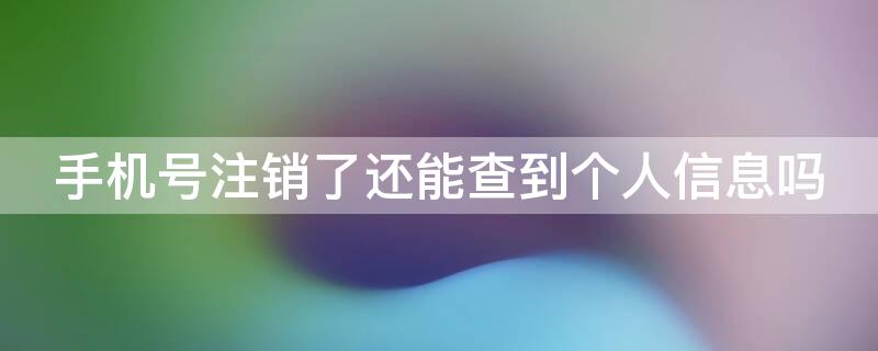 手机号注销了还能查到个人信息吗（电话号码注销了还能查到个人信息吗）