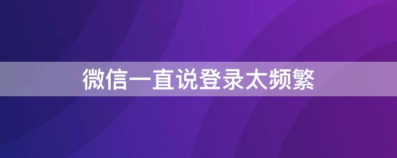 微信一直说登录太频繁 微信一直说登录太频繁登录不了
