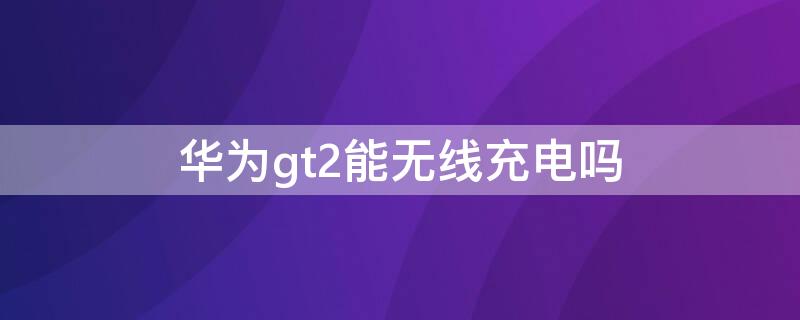 华为gt2能无线充电吗（华为gt2pro能无线充电吗）