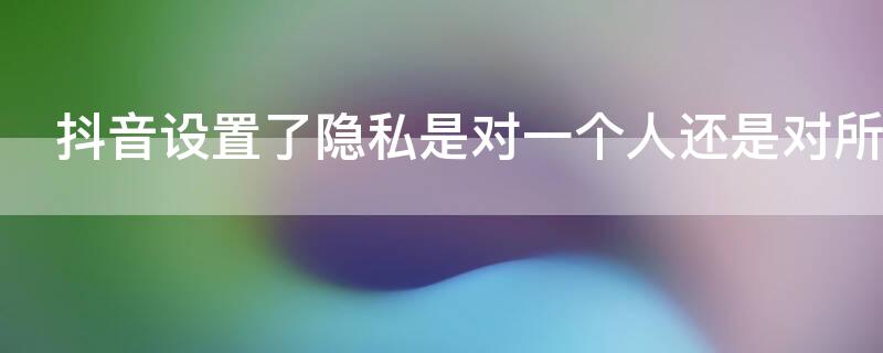 抖音设置了隐私是对一个人还是对所有人