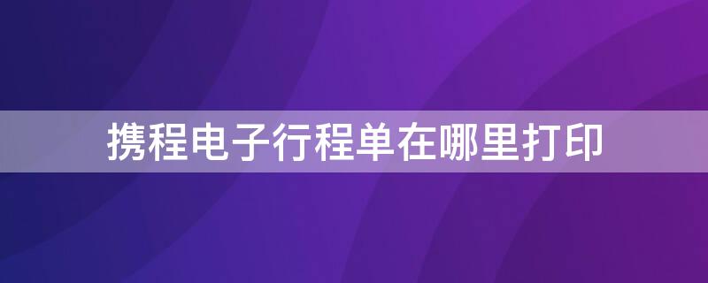 携程电子行程单在哪里打印（携程上怎么打印电子行程单）