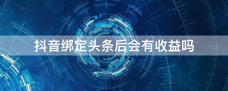 抖音绑定头条后会有收益吗（抖音绑定头条后会有收益吗吗）