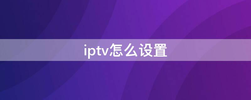 iptv怎么设置（iptv怎么设置怎么直接看电视）