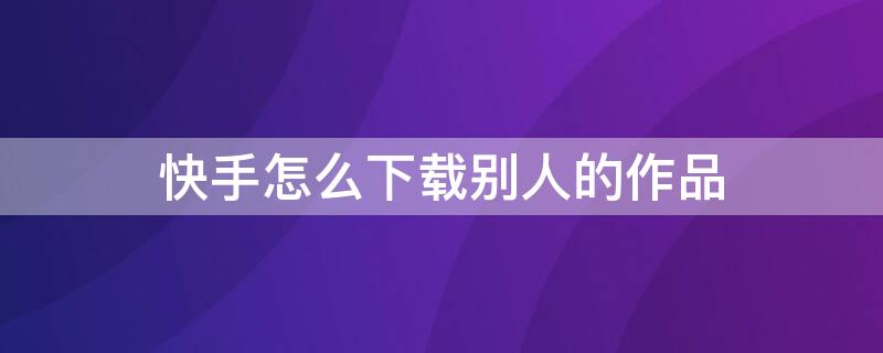 快手怎么下载别人的作品 快手怎么下载别人的作品图集