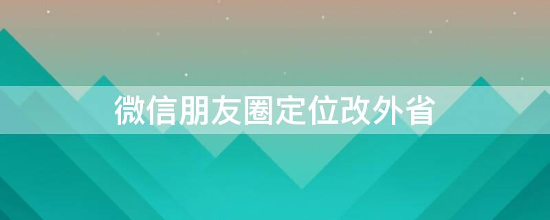 微信朋友圈定位改外省 微信朋友圈定位改外省城市