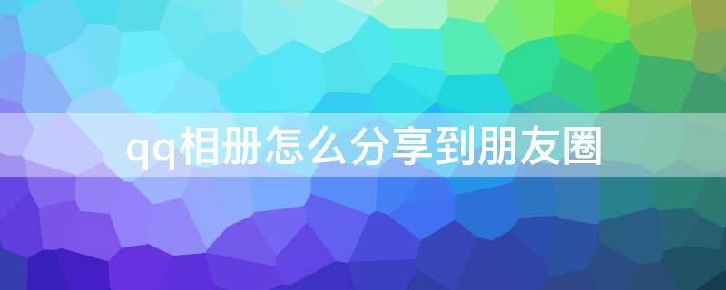 qq相册怎么分享到朋友圈（腾讯相册怎么分享到朋友圈）