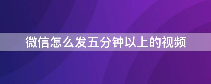 微信怎么发五分钟以上的视频（微信怎么发五分钟以上的视频?）