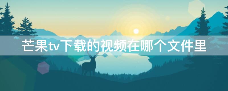 芒果tv下载的视频在哪个文件里 芒果tv下的视频在哪个文件夹