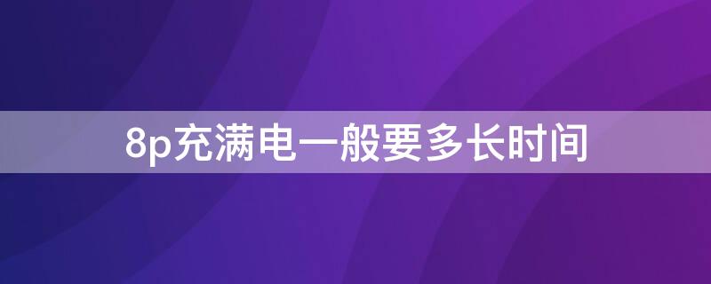 8p充满电一般要多长时间 8p一个小时能充多少电