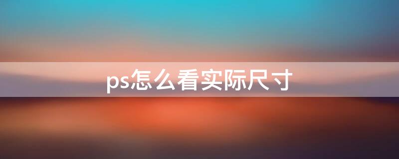 ps怎么看实际尺寸 ps怎么查看实际尺寸大小