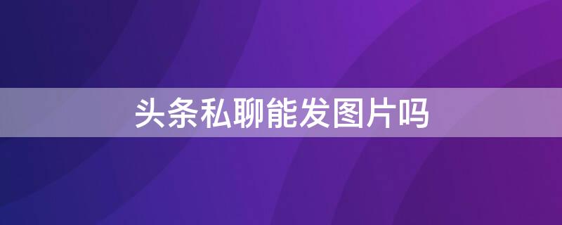 头条私聊能发图片吗 头条私聊能发图片吗要收费吗