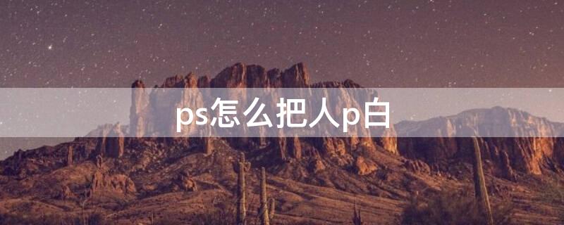 ps怎么把人p白 ps怎么把人p白一点