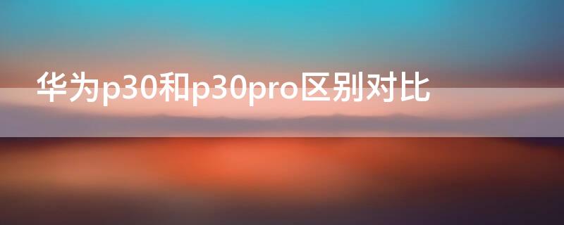 华为p30和p30pro区别对比（华为p30pro和p30区别哪个好）