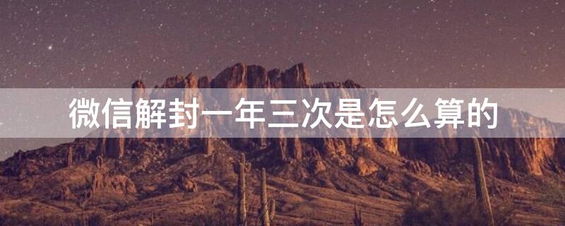 微信解封一年三次是怎么算的 微信解封一年多少次