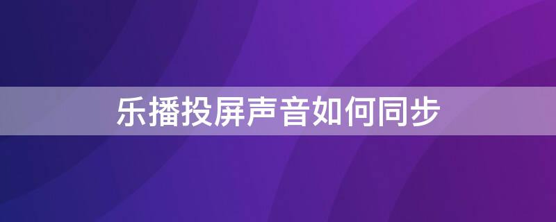 乐播投屏声音如何同步 乐播投屏声音怎么同步