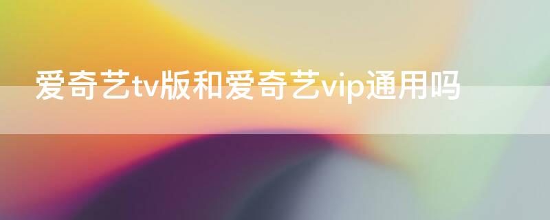 爱奇艺tv版和爱奇艺vip通用吗（爱奇艺手机版和tv版vip通用吗）