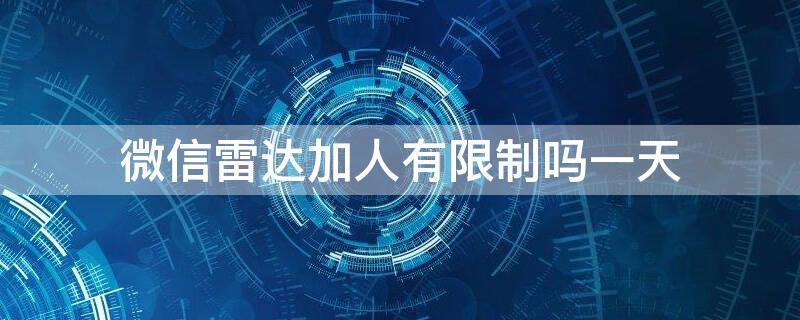 微信雷达加人有限制吗一天 微信雷达加不了人怎么回事?