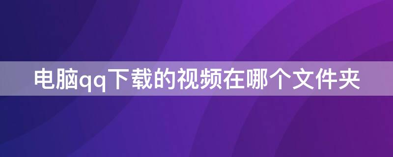 电脑qq下载的视频在哪个文件夹 电脑qq里下载的视频在哪个文件夹里