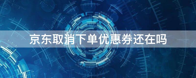 京东取消下单优惠券还在吗 京东取消下单优惠券还在吗官网