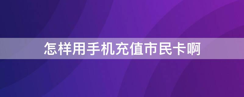 怎样用手机充值市民卡啊（如何用手机充值市民卡）