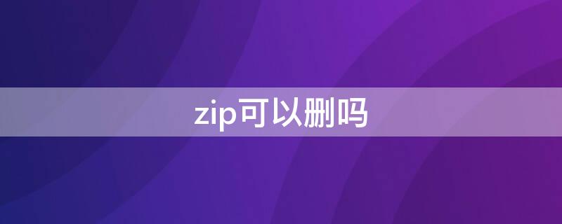 zip可以删吗（怎么删除zip文件）