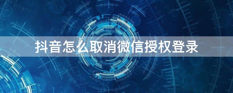 抖音怎么取消微信授权登录（抖音怎么取消微信授权登录验证）