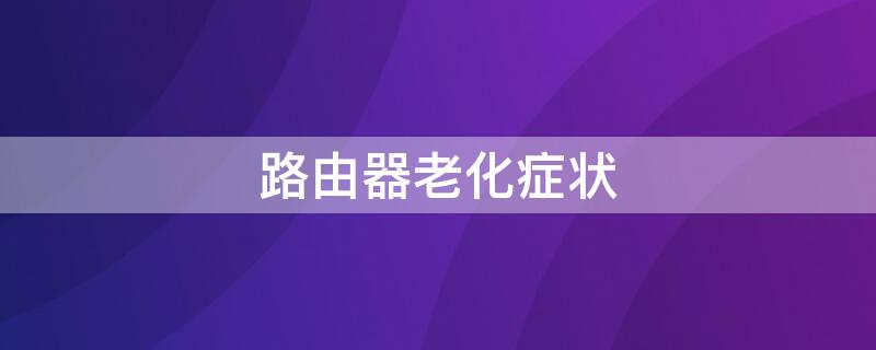 路由器老化症状 路由器老化会出现什么问题