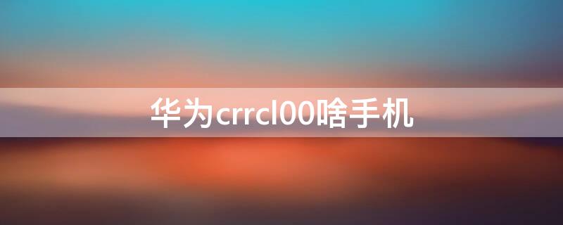 华为crrcl00啥手机 华为手机crr-cl00