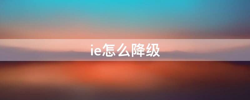 ie怎么降级 ie怎么降级11降到7