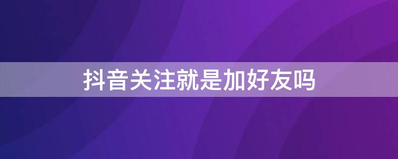 抖音关注就是加好友吗 抖音关注能加微信好友吗