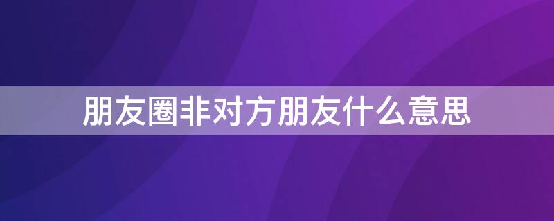 朋友圈非对方朋友什么意思（朋友圈非对方朋友什么意思呀）