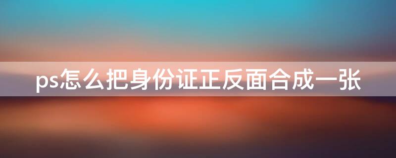 ps怎么把身份证正反面合成一张 ps怎么把身份证正反面合成一张照片