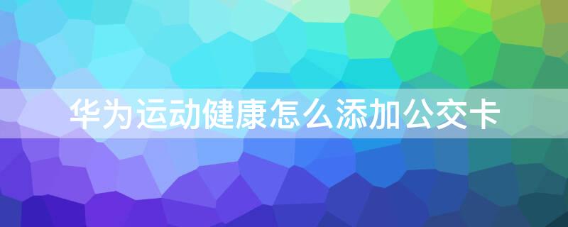 华为运动健康怎么添加公交卡 华为运动健康怎么添加公交卡到手机