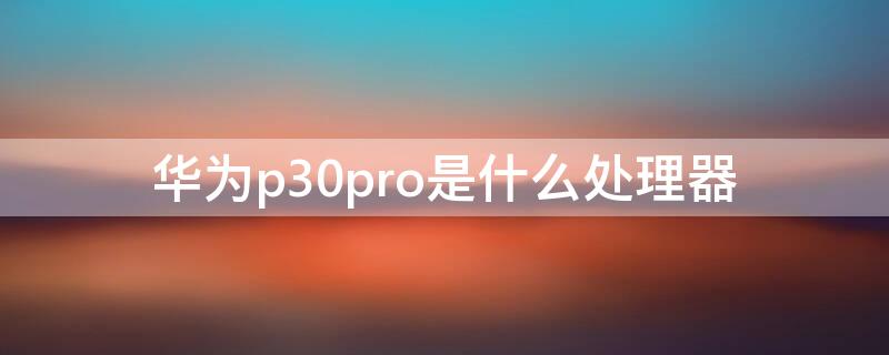 华为p30pro是什么处理器 华为p30Pro是什么处理器?