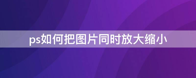 ps如何把图片同时放大缩小（ps中如何把图片放大缩小）