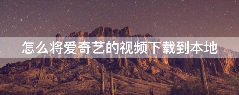 怎么将爱奇艺的视频下载到本地（怎么将爱奇艺的视频下载到本地电脑）