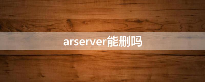 arserver能删吗 arserver是什么软件可以删除吗