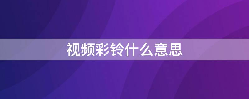 视频彩铃什么意思 企业视频彩铃什么意思