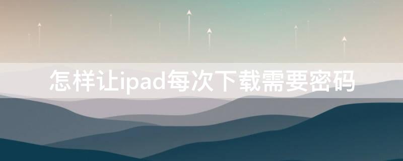 怎样让ipad每次下载需要密码（ipad怎样设置每次下载软件要密码）