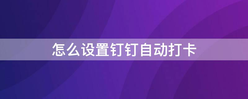 怎么设置钉钉自动打卡 怎么设置钉钉自动打卡时间