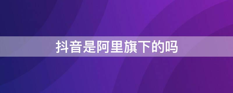 抖音是阿里旗下的吗 抖音是不是阿里旗下的