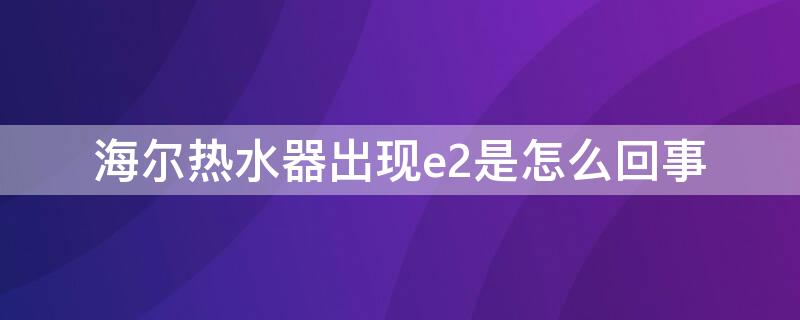 海尔热水器出现e2是怎么回事（海尔热水器出现e2是什么原因）