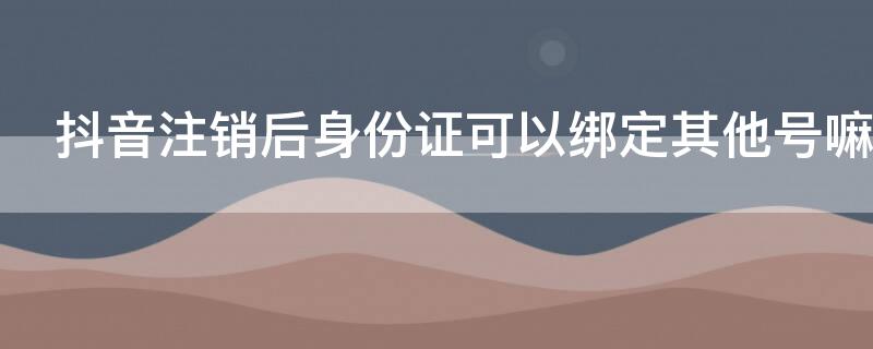 抖音注销后身份证可以绑定其他号嘛（抖音注销后身份证可以绑定其他账号吗）