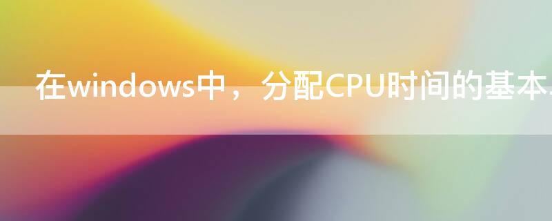 在windows中，分配CPU时间的基本单位是（cpu的分配和运行都是以什么为单位）