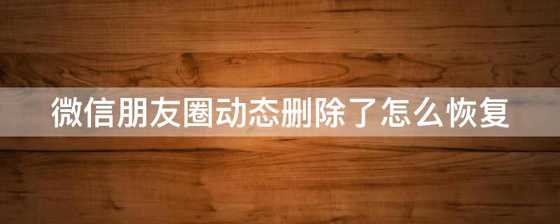 微信朋友圈动态删除了怎么恢复 微信朋友圈动态误删了怎么恢复